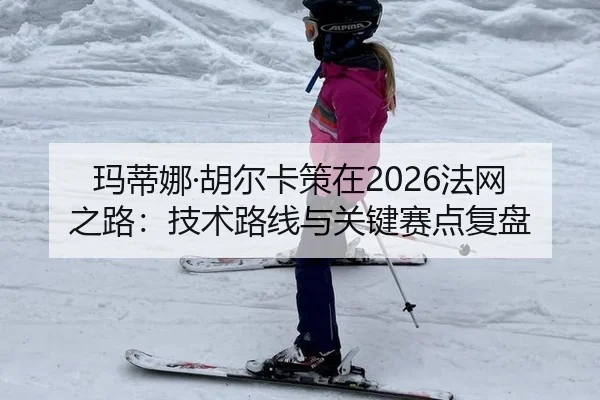 玛蒂娜·胡尔卡策在2026法网之路：技术路线与关键赛点复盘