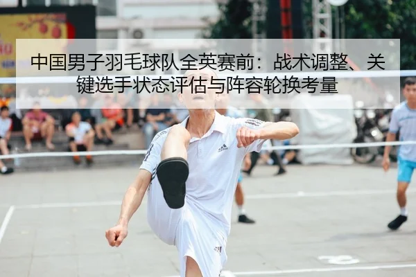 中国男子羽毛球队全英赛前：战术调整、关键选手状态评估与阵容轮换考量