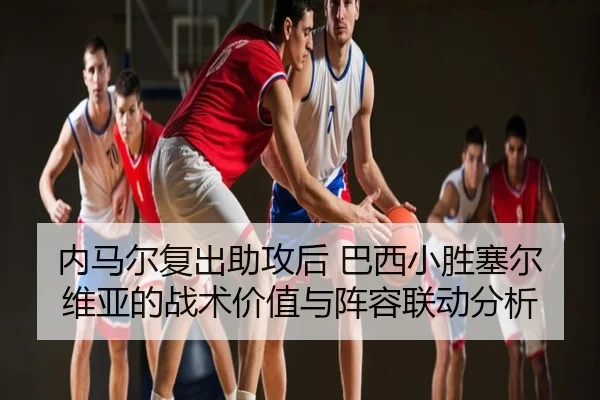 内马尔复出助攻后 巴西小胜塞尔维亚的战术价值与阵容联动分析